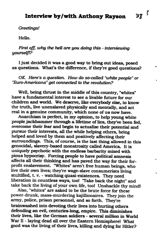 Interview by/with Anthony Rayson 3% 4 Greetings! Hello. First off; why the hell are you doing this - interviewing yourself1? 1just decided it was a good way to bring out ideas, posed as questions. What’s the difference, if they’re good questions? OK. Here’s a question. How do so-called “white people” or “Buro-Americans" get connected to the revolution? ‘Well, being thrust in the middle of this country, "whites” have a fandamental interest to see a livable future for our children and world. We deserve, like-everybody else, to know the truth, live unenslaved physically and mentally, and act real in a genuine community, which none of us now have. Anarchism is perfect, in my opinion, to help young white people jackhammer through a lifetime of lies, they’ve been fed, overcome their fear and begin to actualize their potential and pursue their interests, all the while helping others, being helped and loved by them and positively affecting their surroundings. This, of course, is the last thing allowed in this genocidal, slavery-based monstrosity called America. It is uniquely psychotic with the endless barbarity mixed with pious hypocrisy. Forcing people to have political amnesia affects all their thinking and has paved the way for their for- profit enslavement. "Whites" aren’t free human beings, who live their own lives; they’re wage-slave consumerists living stultified, t. v. - watching quasi-existences. They need liberation in countless ways, tool “Take back the night" and take back the living of your own life, tool Unshackle thy mind! Also, "whites" are asked to be the brute force for these power-drunk, mass-murdering kejillionaires. They join the army, police, prison personnel, and so forth. They’re brainwashed into devoting their lives into hurting others defending an evil, centuries-long, empire. This diminishes their lives, like the German soldiers - several million in World War II - laying dead all over the Eastern Hemisphere! What good was the living of their lives, killing and dying for Hitler?